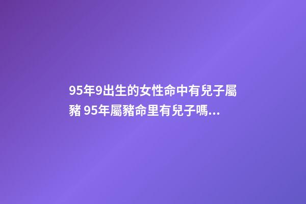 95年9出生的女性命中有兒子屬豬 95年屬豬命里有兒子嗎，屬豬女一生有幾個子女緣-第1張-觀點-玄機派
